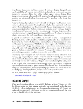 Several major frameworks for Python work well with App Engine. Django, Pylons,
web2py, and CherryPy work as is or with the help of an adapter component, and some
frameworks (such as web2py) have added explicit support for App Engine. These
frameworks are mature, robust, and widely used, and have large thriving support com-
munities and substantial online documentation. You can buy books about these
frameworks.
Not every feature of every framework works with App Engine. Notably, many frame-
works include a mechanism for defining data models, but these are usually implemen-
ted for relational databases, and don’t work with the App Engine datastore. In some
cases, you can just replace the framework’s data modeling library with App Engine’s.
Some features of frameworks also have issues running within App Engine’s sandbox
restrictions, such as by depending upon unsupported libraries. Developers have written
adapter components that work around many of these issues.
In general, to use a framework, you add the framework’s libraries to your application
directory, then map all dynamic URLs (all URLs except those for static files) to a script
that invokes the framework. Because the interface between the runtime environment
and the app is CGI, you can use a WSGI adapter in the script to call a WSGI framework,
just as we did with webapp. Most frameworks have their own mechanism for associ-
ating URL paths with request handlers, and it’s often easiest to send all dynamic re-
quests to the framework and let it route them. You may still want to use app.yaml to
institute Google Accounts–based access control for some URLs.
Since many web developers will want to use a framework more substantial than
webapp, App Engine’s Python runtime environment includes the Django web appli-
cation framework. You don’t need to add Django’s libraries to your application direc-
tory, though you may still want to use a “helper” component that simplifies setting it up.
In this chapter, we’ll look at how to create an App Engine app using the Django web
application framework and the Python runtime environment. We’ll discuss how to set
up Django for development, how to select the Django version, and how to install and
use the Django App Engine Helper, an open source tool, to create an app.
For more information about Django, see the Django project website:
     http://www.djangoproject.com/


Installing Django
When App Engine first debuted in early 2008, the latest version of Django was 0.96.
The Django project has since released version 1.0 and a significantly updated version
1.1. The 1.1 release includes many new features and changes to the API that are not
backward compatible with 0.96, but the new features are substantial enough that most
new apps should prefer the latest version.




314 | Chapter 14: The Django Web Application Framework
 
