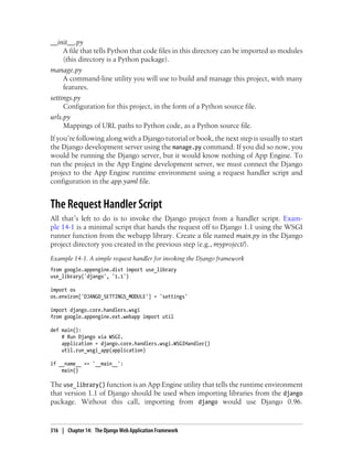 __init__.py
     A file that tells Python that code files in this directory can be imported as modules
     (this directory is a Python package).
manage.py
     A command-line utility you will use to build and manage this project, with many
     features.
settings.py
     Configuration for this project, in the form of a Python source file.
urls.py
     Mappings of URL paths to Python code, as a Python source file.
If you’re following along with a Django tutorial or book, the next step is usually to start
the Django development server using the manage.py command. If you did so now, you
would be running the Django server, but it would know nothing of App Engine. To
run the project in the App Engine development server, we must connect the Django
project to the App Engine runtime environment using a request handler script and
configuration in the app.yaml file.


The Request Handler Script
All that’s left to do is to invoke the Django project from a handler script. Exam-
ple 14-1 is a minimal script that hands the request off to Django 1.1 using the WSGI
runner function from the webapp library. Create a file named main.py in the Django
project directory you created in the previous step (e.g., myproject/).
Example 14-1. A simple request handler for invoking the Django framework
from google.appengine.dist import use_library
use_library('django', '1.1')

import os
os.environ['DJANGO_SETTINGS_MODULE'] = 'settings'

import django.core.handlers.wsgi
from google.appengine.ext.webapp import util

def main():
    # Run Django via WSGI.
    application = django.core.handlers.wsgi.WSGIHandler()
    util.run_wsgi_app(application)

if __name__ == '__main__':
    main()

The use_library() function is an App Engine utility that tells the runtime environment
that version 1.1 of Django should be used when importing libraries from the django
package. Without this call, importing from django would use Django 0.96.


316 | Chapter 14: The Django Web Application Framework
 