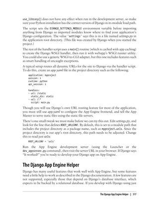 use_library() does not have any effect when run in the development server, so make
sure your Python installation has the correct version of Django in its module load path.
The script sets the DJANGO_SETTINGS_MODULE environment variable before importing
anything from Django so imported modules know where to find your application’s
Django configuration. The value 'settings' says this is in a file named settings.py in
the application root directory. (This file was created by Django when you started the
project.)
The rest of the handler script uses a main() routine (which is cached with app caching)
to create the Django WSGI handler, then run it with webapp’s WSGI runner utility.
You could also use a generic WSGI-to-CGI adapter, but this one includes features such
as smart handling of uncaught exceptions.
A typical setup routes all dynamic URLs for the site to Django via the handler script.
To do this, create an app.yaml file in the project directory such as the following:
    application: myproject
    version: 1
    runtime: python
    api_version: 1

    handlers:
    - url: /static
      static_dir: static
    - url: /.*
      script: main.py

Though you will use Django’s own URL routing feature for most of the application,
you must still use app.yaml to configure the App Engine frontend, and tell the App
Master to serve static files using the static file servers.
There’s one small tweak we must make before we can try this out. Edit settings.py, and
look for the line that defines ROOT_URLCONF. By default, this is set to a module path that
includes the project directory as a package name, such as myproject.urls. Since the
project directory is our app’s root directory, this path needs to be adjusted. Change
this to read just urls:
    ROOT_URLCONF = 'urls'

Run the App Engine development server (using the Launcher or the
dev_appserver.py command), then visit the server URL in your browser. If Django says
“It worked!” you’re ready to develop your Django app on App Engine.


The Django App Engine Helper
Django has many useful features that work well with App Engine, but some features
need a little help to work as described in the Django documentation. A few features are
not supported, especially those that depend on Django’s database interface, which
expects to be backed by a relational database. If you develop with Django using just


                                                             The Django App Engine Helper | 317
 