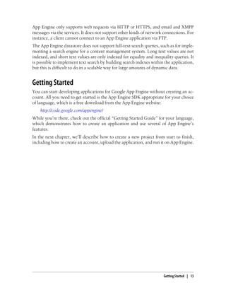 App Engine only supports web requests via HTTP or HTTPS, and email and XMPP
messages via the services. It does not support other kinds of network connections. For
instance, a client cannot connect to an App Engine application via FTP.
The App Engine datastore does not support full-text search queries, such as for imple-
menting a search engine for a content management system. Long text values are not
indexed, and short text values are only indexed for equality and inequality queries. It
is possible to implement text search by building search indexes within the application,
but this is difficult to do in a scalable way for large amounts of dynamic data.


Getting Started
You can start developing applications for Google App Engine without creating an ac-
count. All you need to get started is the App Engine SDK appropriate for your choice
of language, which is a free download from the App Engine website:
    http://code.google.com/appengine/
While you’re there, check out the official “Getting Started Guide” for your language,
which demonstrates how to create an application and use several of App Engine’s
features.
In the next chapter, we’ll describe how to create a new project from start to finish,
including how to create an account, upload the application, and run it on App Engine.




                                                                      Getting Started | 13
 