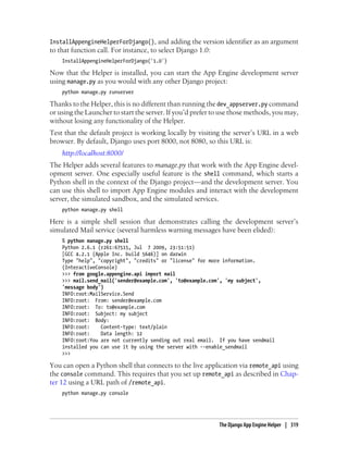 InstallAppengineHelperForDjango(), and adding the version identifier as an argument
to that function call. For instance, to select Django 1.0:
    InstallAppengineHelperForDjango('1.0')

Now that the Helper is installed, you can start the App Engine development server
using manage.py as you would with any other Django project:
    python manage.py runserver

Thanks to the Helper, this is no different than running the dev_appserver.py command
or using the Launcher to start the server. If you’d prefer to use those methods, you may,
without losing any functionality of the Helper.
Test that the default project is working locally by visiting the server’s URL in a web
browser. By default, Django uses port 8000, not 8080, so this URL is:
    http://localhost:8000/
The Helper adds several features to manage.py that work with the App Engine devel-
opment server. One especially useful feature is the shell command, which starts a
Python shell in the context of the Django project—and the development server. You
can use this shell to import App Engine modules and interact with the development
server, the simulated sandbox, and the simulated services.
    python manage.py shell

Here is a simple shell session that demonstrates calling the development server’s
simulated Mail service (several harmless warning messages have been elided):
    % python manage.py shell
    Python 2.6.1 (r261:67515, Jul 7 2009, 23:51:51)
    [GCC 4.2.1 (Apple Inc. build 5646)] on darwin
    Type "help", "copyright", "credits" or "license" for more information.
    (InteractiveConsole)
    >>> from google.appengine.api import mail
    >>> mail.send_mail('sender@example.com', 'to@example.com', 'my subject',
    'message body')
    INFO:root:MailService.Send
    INFO:root: From: sender@example.com
    INFO:root: To: to@example.com
    INFO:root: Subject: my subject
    INFO:root: Body:
    INFO:root:    Content-type: text/plain
    INFO:root:    Data length: 12
    INFO:root:You are not currently sending out real email. If you have sendmail
    installed you can use it by using the server with --enable_sendmail
    >>>

You can open a Python shell that connects to the live application via remote_api using
the console command. This requires that you set up remote_api as described in Chap-
ter 12 using a URL path of /remote_api.
    python manage.py console




                                                             The Django App Engine Helper | 319
 