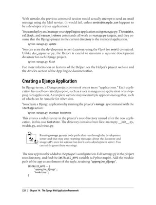 With console, the previous command session would actually attempt to send an email
message using the Mail service. (It would fail, unless sender@example.com happens to
be a developer of your application.)
You can deploy and manage your App Engine application using manage.py. The update,
rollback, and vacuum_indexes commands all work as manage.py targets, and they as-
sume that the Django project in the current directory is the intended application.
     python manage.py update

You can erase the development server datastore using the flush (or reset) command.
Unlike dev_appserver.py, the Helper is careful to maintain a separate development
datastore for each Django project.
     python manage.py flush

For more information on features of the Helper, see the Helper’s project website and
the Articles section of the App Engine documentation.


Creating a Django Application
In Django terms, a Django project consists of one or more “applications.” Each appli-
cation has a self-contained purpose, such as a user management application or a shop-
ping cart application. A complete website may use multiple applications together, each
of which can be reusable for other sites.
You create a Django application by running the project’s manage.py command with the
startapp action:
     python manage.py startapp bookstore

This creates a subdirectory in the project’s root directory named after the new appli-
cation, in this case bookstore. The directory contains three files: an empty __init__.py,
models.py, and views.py.


                Running manage.py uses code paths that run through the development
                server and that may emit warning messages about the datastore and
                images API, even for actions that don’t start a development server. You
                can safely ignore these warnings.


The new app must be added to the project’s configuration. Edit settings.py in the project
root directory, and find the INSTALLED_APPS variable (a Python tuple). Add the module
path of the app as an element of the tuple, retaining 'appengine_django'.
     INSTALLED_APPS = (
          'appengine_django',
          'bookstore',
     )




320 | Chapter 14: The Django Web Application Framework
 