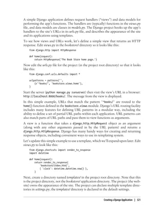 A simple Django application defines request handlers (“views”) and data models for
performing the app’s functions. The handlers are (typically) functions in the views.py
file, and data models are classes in models.py. The Django project hooks up the app’s
handlers to the site’s URLs in its urls.py file, and describes the appearance of the site
and its applications using templates.
To see how views and URLs work, let’s define a simple view that returns an HTTP
response. Edit views.py in the bookstore/ directory so it looks like this:
    from django.http import HttpResponse

    def home(request):
        return HttpResponse('The Book Store home page.')

Now edit the urls.py file for the project (in the project root directory) so that it looks
like this:
    from django.conf.urls.defaults import *

    urlpatterns = patterns('',
        (r'^books/', 'bookstore.views.home'),
    )

Start the server (python manage.py runserver) then visit the view’s URL in a browser:
http://localhost:8000/books/. The message from the view is displayed.
In this simple example, URLs that match the pattern '^books/' are routed to the
home() function defined in the bookstore.views module. Django’s URL routing facility
includes many features for defining URL patterns in a modular way, including the
ability to define a set of partial URL paths within each application. URL patterns can
also match parts of URL paths and pass them to view functions as arguments.
A view is a function that takes a django.http.HttpRequest object as an argument
(along with any other arguments passed in by the URL pattern) and returns a
django.http.HttpResponse. Django has many handy ways for creating and returning
response objects, including convenient ways to use its templating system.
Let’s update this simple example to use a template, which we’ll expand upon later. Edit
views.py to look like this:
    from django.shortcuts import render_to_response
    import datetime

    def home(request):
        return render_to_response(
            'bookstore/index.html',
            { 'clock': datetime.datetime.now() },
        )

Next, create a directory named templates/ in the project root directory. Note that this
is the project directory, not the bookstore/ application directory. The project (the web-
site) owns the appearance of the site. The project can declare multiple template direc-
tories in settings.py; the templates/ directory is declared in the default settings.


                                                             Creating a Django Application | 321
 