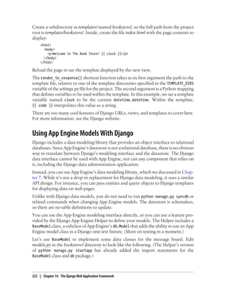 Create a subdirectory in templates/ named bookstore/, so the full path from the project
root is templates/bookstore/. Inside, create the file index.html with the page contents to
display:
     <html>
       <body>
         <p>Welcome to The Book Store! {{ clock }}</p>
       </body>
     </html>

Reload the page to see the template displayed by the new view.
The render_to_response() shortcut function takes as its first argument the path to the
template file, relative to one of the template directories specified in the TEMPLATE_DIRS
variable of the settings.py file for the project. The second argument is a Python mapping
that defines variables to be used within the template. In this example, we set a template
variable named clock to be the current datetime.datetime. Within the template,
{{ code }} interpolates this value as a string.
There are too many cool features of Django URLs, views, and templates to cover here.
For more information, see the Django website.


Using App Engine Models With Django
Django includes a data modeling library that provides an object interface to relational
databases. Since App Engine’s datastore is not a relational database, there is no obvious
way to translate between Django’s modeling interface and the datastore. The Django
data interface cannot be used with App Engine, nor can any component that relies on
it, including the Django data administration application.
Instead, you can use App Engine’s data modeling library, which we discussed in Chap-
ter 7. While it’s not a drop-in replacement for Django data modeling, it uses a similar
API design. For instance, you can pass entities and query objects to Django templates
for displaying data on web pages.
Unlike with Django data models, you do not need to run python manage.py syncdb or
related commands when changing App Engine models. The datastore is schemaless,
so there are no table definitions to update.
You can use the App Engine modeling interface directly, or you can use a feature pro-
vided by the Django App Engine Helper to define your models. The Helper includes a
BaseModel class, a subclass of App Engine’s db.Model that adds the ability to use an App
Engine model class in a Django unit test fixture. (More on testing in a moment.)
Let’s use BaseModel to implement some data classes for the message board. Edit
models.py in the bookstore/ directory to look like the following. (The Helper’s version
of python manage.py startapp has already added the import statements for the
BaseModel class and db package.)



322 | Chapter 14: The Django Web Application Framework
 