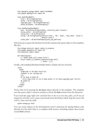 from appengine_django.models import BaseModel
    from google.appengine.ext import db

    class Book(BaseModel):
        title = db.StringProperty()
        author = db.StringProperty()
        copyright_year = db.IntegerProperty()
        author_birthdate = db.DateProperty()

    class BookReview(BaseModel):
        book = db.ReferenceProperty(Book, collection_name='reviews')
        review_author = db.UserProperty()
        review_text = db.TextProperty()
        rating = db.StringProperty(choices=['Poor', 'OK', 'Good', 'Very Good', 'Great'],
                                   default='Great')
        create_date = db.DateTimeProperty(auto_now_add=True)

Edit views.py to query the database for books and pass the query object to the template,
like this:
    from django.shortcuts import render_to_response
    from google.appengine.ext import db
    from bookstore import models

    def home(request):
        q = models.Book.all().order('title')
        return render_to_response('bookstore/index.html',
                                  { 'books': q })

Finally, edit templates/bookstore/index.html to display the list of books:
    <html>
      <body>
        <p>Welcome to The Book Store!</p>
        <p>Books in our catalog:</p>
        <ul>
        {% for book in books %}
           <li>{{ book.title }}, by {{ book.author }} ({{ book.copyright_year }})</li>
        {% endfor %}
        </ul>
      </body>
    </html>

Notice that we’re passing the db.Query object directly to the template. The template
uses the query object’s iterator interface to fetch the Book entities from the datastore.
If you load the page right now (and feel free to do so to test the code), you’ll see an
empty list of books. Let’s create some books from the Python shell. Stop the server (hit
Ctrl-C), then start the shell:
    python manage.py shell

You can create objects in the development server’s datastore by typing Python code
directly into the shell. Here is a complete shell session, including output, that creates
several Book entities:



                                                       Using App Engine Models With Django | 323
 