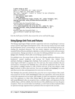 % python manage.py shell
     Python 2.6.1 (r261:67515, Jul 7 2009, 23:51:51)
     [GCC 4.2.1 (Apple Inc. build 5646)] on darwin
     Type "help", "copyright", "credits" or "license" for more information.
     (InteractiveConsole)
     >>> from bookstore import models
     >>> import datetime
     >>> b = models.Book(title='Grapes of Wrath, The', author='Steinbeck, John',
     copyright_year=1939, author_birthdate=datetime.date(1902, 2, 27))
     >>> b.put()
     datastore_types.Key.from_path(u'Book', 1,
     _app_id_namespace=u'google-app-engine-django')
     >>> b = models.Book(title='Cat in the Hat, The', author='Dr. Seuss',
     copyright_year=1957, author_birthdate=datetime.date(1904, 3, 2))
     >>> b.put()
     datastore_types.Key.from_path(u'Book', 2,
     _app_id_namespace=u'google-app-engine-django')
     >>>

Exit the shell (press Ctrl-D), then restart the server and load the page.


Using Django Unit Tests and Fixtures
The Django App Engine Helper includes support for unit tests using Django’s unit test
runner and the App Engine development server. The unit test runner runs tests inside
the development server’s environment, so tests can access the simulated services, in-
cluding the simulated datastore. The test runner supports tests defined with the
standard Python libraries unittest or doctest, or other test frameworks with test runner
customizations. Django provides its own class for defining unittest test cases, called
django.test.TestCase, which adds several Django-specific features.
For unittest tests, the runner looks in files in the Django application directory (e.g.,
bookstore/) named models.py and tests.py for classes that inherit from
unittest.TestCase or django.test.TestCase. Each method of a test case class whose
name begins with test is a separate test. For each test, the runner initializes the test
environment, instantiates the TestCase class, and calls the method for the test. If the
class defines a setUp() method, it calls it before each test. If the class defines a tear
Down() method, it calls it after each test. You can use setUp() and tearDown() to create
and clean up test data and preparation for every test in a test case.
The TestCase class provides methods that cause the test to report failure if the condi-
tions tested are not met. self.assertEqual() takes two arguments, and causes the test
to fail if the arguments are not equal. self.assert_() takes one argument, and fails the
test if the argument is a false value (False, None, 0, the empty string, and so forth).
self.assertRaises() takes an exception class, a callable object, and arguments for the
callable object, calls the callable, then fails the test if the callable does not raise the given
exception. There are several other test methods, as well. Each of these methods takes
an optional message argument that is printed in the test report if the test fails.



324 | Chapter 14: The Django Web Application Framework
 