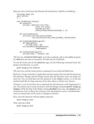 Here are a few trivial tests that illustrate the mechanism. Add this to models.py:
    from django import test
    import datetime
    # ...

    class TestBook(test.TestCase):
        def setUp(self):
            self.book = Book(title='test title',
                             author='test author',
                             copyright_year=1922,
                             author_birthdate=datetime.date(1900, 1, 1))

        def testCreateDate(self):
            self.assert_(self.book.author_birthdate
                         and isinstance(self.book.author_birthdate, datetime.date))

        def testAuthorMustBeAString(self):
            def badAssignment():
                self.book.author = 999
            self.assertRaises(db.BadValueError,
                              badAssignment)

        def testAuthorIsAString(self):
            self.book.author = 'Steinbeck, John'

The last test, testAuthorIsAString(), tests that assigning a str to the author property
of a Book does not raise an exception. If it did, the test would fail.
To run all of the tests for the bookstore app, run the following command (from the
project root directory, as usual):
    python manage.py test bookstore

The tests run, and the runner prints a summary of successful and failed tests.
Real tests can get somewhat complicated, and may require that test data be present in
the datastore. Django and the Helper ensure that the datastore starts out empty for
each test. You can load data into the datastore in the setUp() routine, or in the test
method itself. But for large amounts of test data, there is a better way: fixtures.
A fixture is a set of test data that is imported into the datastore at the beginning of a
test. The easiest way to create test data is with the Django command python manage.py
dumpdata. With the help of the Helper and the BaseModel base class, the dumpdata com-
mand knows how to dump the contents of the development server’s simulated data-
store in a format that can be used as a Django test fixture.
First, clear the datastore with the reset command:
    python manage.py reset

Next, start up a shell:
    python manage.py shell




                                                        Using Django Unit Tests and Fixtures | 325
 