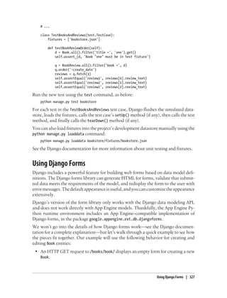 # ...

    class TestBooksAndReviews(test.TestCase):
        fixtures = ['bookstore.json']

        def testBookReviewOrder(self):
            d = Book.all().filter('title =', 'one').get()
            self.assert_(d, 'Book "one" must be in test fixture')

            q = BookReview.all().filter('book =', d)
            q.order('-create_date')
            reviews = q.fetch(3)
            self.assertEqual('review3', reviews[0].review_text)
            self.assertEqual('review2', reviews[1].review_text)
            self.assertEqual('review1', reviews[2].review_text)

Run the new test using the test command, as before:
    python manage.py test bookstore

For each test in the TestBooksAndReviews test case, Django flushes the simulated data-
store, loads the fixtures, calls the test case’s setUp() method (if any), then calls the test
method, and finally calls the tearDown() method (if any).
You can also load fixtures into the project’s development datastore manually using the
python manage.py loaddata command:
    python manage.py loaddata bookstore/fixtures/bookstore.json

See the Django documentation for more information about unit testing and fixtures.


Using Django Forms
Django includes a powerful feature for building web forms based on data model defi-
nitions. The Django forms library can generate HTML for forms, validate that submit-
ted data meets the requirements of the model, and redisplay the form to the user with
error messages. The default appearance is useful, and you can customize the appearance
extensively.
Django’s version of the form library only works with the Django data modeling API,
and does not work directly with App Engine models. Thankfully, the App Engine Py-
thon runtime environment includes an App Engine–compatible implementation of
Django forms, in the package google.appengine.ext.db.djangoforms.
We won’t go into the details of how Django forms work—see the Django documen-
tation for a complete explanation—but let’s walk through a quick example to see how
the pieces fit together. Our example will use the following behavior for creating and
editing Book entities:
 • An HTTP GET request to /books/book/ displays an empty form for creating a new
   Book.



                                                                       Using Django Forms | 327
 