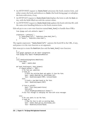 • An HTTP POST request to /books/book/ processes the book creation form, and
   either creates the book and redirects to /books (the book listing page) or redisplays
   the form with errors, if any.
 • An HTTP GET request to /books/book/1234 displays the form to edit the Book en-
   tity, with the fields filled out with the current values.
 • An HTTP POST request to /books/book/1234 updates the book with that ID, with
   the same error-handling behavior as the book creation form.
Edit urls.py to use a new view function named book_form() to handle these URLs:
     from django.conf.urls.defaults import *

     urlpatterns = patterns('',
         (r'^books/book/(d*)', 'bookstore.views.book_form'),
         (r'^books/', 'bookstore.views.home'),
     )

The regular expression '^books/book/(d*)' captures the book ID in the URL, if any,
and passes it to the view function as an argument.
Edit views.py to create the BookForm class and the book_form() view function:
     # ...
     from google.appengine.ext.db import djangoforms
     from django.http import HttpResponseRedirect

     # ...
     class BookForm(djangoforms.ModelForm):
         class Meta:
             model = models.Book

     def book_form(request, book_id=None):
         if request.method == 'POST':
             # The form was submitted.
             if book_id:
                 # Fetch the existing Book and update it from the form.
                 book = models.Book.get_by_id(int(book_id))
                 form = BookForm(request.POST, instance=book)
             else:
                 # Create a new Book based on the form.
                 form = BookForm(request.POST)

              if form.is_valid():
                  book = form.save(commit=False)
                  book.put()
                  return HttpResponseRedirect('/books/')
              # else fall through to redisplay the form with error messages

          else:
              # The user wants to see the form.
              if book_id:
                  # Show the form to edit an existing Book.
                  book = models.Book.get_by_id(int(book_id))
                  form = BookForm(instance=book)



328 | Chapter 14: The Django Web Application Framework
 