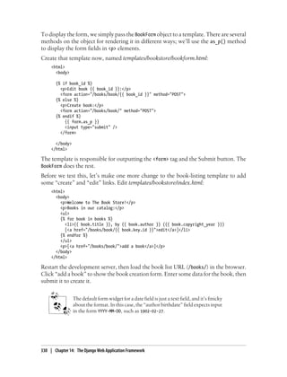 To display the form, we simply pass the BookForm object to a template. There are several
methods on the object for rendering it in different ways; we’ll use the as_p() method
to display the form fields in <p> elements.
Create that template now, named templates/bookstore/bookform.html:
     <html>
       <body>

       {% if book_id %}
         <p>Edit book {{ book_id }}:</p>
         <form action="/books/book/{{ book_id }}" method="POST">
       {% else %}
         <p>Create book:</p>
         <form action="/books/book/" method="POST">
       {% endif %}
           {{ form.as_p }}
           <input type="submit" />
         </form>

       </body>
     </html>

The template is responsible for outputting the <form> tag and the Submit button. The
BookForm does the rest.
Before we test this, let’s make one more change to the book-listing template to add
some “create” and “edit” links. Edit templates/bookstore/index.html:
     <html>
       <body>
         <p>Welcome to The Book Store!</p>
         <p>Books in our catalog:</p>
         <ul>
         {% for book in books %}
            <li>{{ book.title }}, by {{ book.author }} ({{ book.copyright_year }})
            [<a href="/books/book/{{ book.key.id }}">edit</a>]</li>
         {% endfor %}
         </ul>
         <p>[<a href="/books/book/">add a book</a>]</p>
       </body>
     </html>

Restart the development server, then load the book list URL (/books/) in the browser.
Click “add a book” to show the book creation form. Enter some data for the book, then
submit it to create it.


                 The default form widget for a date field is just a text field, and it’s finicky
                 about the format. In this case, the “author birthdate” field expects input
                 in the form YYYY-MM-DD, such as 1902-02-27.




330 | Chapter 14: The Django Web Application Framework
 