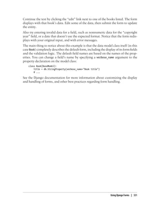Continue the test by clicking the “edit” link next to one of the books listed. The form
displays with that book’s data. Edit some of the data, then submit the form to update
the entity.
Also try entering invalid data for a field, such as nonnumeric data for the “copyright
year” field, or a date that doesn’t use the expected format. Notice that the form redis-
plays with your original input, and with error messages.
The main thing to notice about this example is that the data model class itself (in this
case Book) completely describes the default form, including the display of its form fields
and the validation logic. The default field names are based on the names of the prop-
erties. You can change a field’s name by specifying a verbose_name argument to the
property declaration on the model class:
    class Book(BaseModel):
        title = db.StringProperty(verbose_name="Book title")
        # ...

See the Django documentation for more information about customizing the display
and handling of forms, and other best practices regarding form handling.




                                                                     Using Django Forms | 331
 