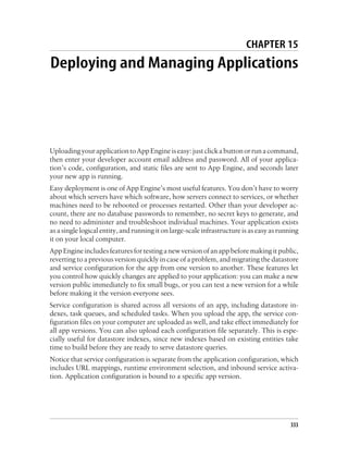 CHAPTER 15
Deploying and Managing Applications




Uploading your application to App Engine is easy: just click a button or run a command,
then enter your developer account email address and password. All of your applica-
tion’s code, configuration, and static files are sent to App Engine, and seconds later
your new app is running.
Easy deployment is one of App Engine’s most useful features. You don’t have to worry
about which servers have which software, how servers connect to services, or whether
machines need to be rebooted or processes restarted. Other than your developer ac-
count, there are no database passwords to remember, no secret keys to generate, and
no need to administer and troubleshoot individual machines. Your application exists
as a single logical entity, and running it on large-scale infrastructure is as easy as running
it on your local computer.
App Engine includes features for testing a new version of an app before making it public,
reverting to a previous version quickly in case of a problem, and migrating the datastore
and service configuration for the app from one version to another. These features let
you control how quickly changes are applied to your application: you can make a new
version public immediately to fix small bugs, or you can test a new version for a while
before making it the version everyone sees.
Service configuration is shared across all versions of an app, including datastore in-
dexes, task queues, and scheduled tasks. When you upload the app, the service con-
figuration files on your computer are uploaded as well, and take effect immediately for
all app versions. You can also upload each configuration file separately. This is espe-
cially useful for datastore indexes, since new indexes based on existing entities take
time to build before they are ready to serve datastore queries.
Notice that service configuration is separate from the application configuration, which
includes URL mappings, runtime environment selection, and inbound service activa-
tion. Application configuration is bound to a specific app version.




                                                                                           333
 