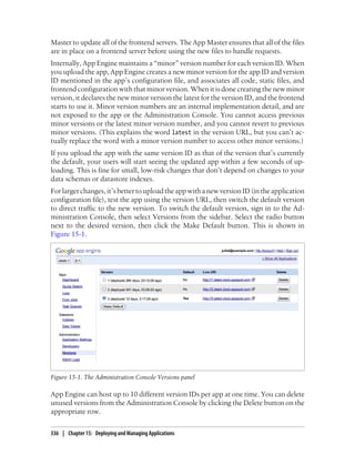 Master to update all of the frontend servers. The App Master ensures that all of the files
are in place on a frontend server before using the new files to handle requests.
Internally, App Engine maintains a “minor” version number for each version ID. When
you upload the app, App Engine creates a new minor version for the app ID and version
ID mentioned in the app’s configuration file, and associates all code, static files, and
frontend configuration with that minor version. When it is done creating the new minor
version, it declares the new minor version the latest for the version ID, and the frontend
starts to use it. Minor version numbers are an internal implementation detail, and are
not exposed to the app or the Administration Console. You cannot access previous
minor versions or the latest minor version number, and you cannot revert to previous
minor versions. (This explains the word latest in the version URL, but you can’t ac-
tually replace the word with a minor version number to access other minor versions.)
If you upload the app with the same version ID as that of the version that’s currently
the default, your users will start seeing the updated app within a few seconds of up-
loading. This is fine for small, low-risk changes that don’t depend on changes to your
data schemas or datastore indexes.
For larger changes, it’s better to upload the app with a new version ID (in the application
configuration file), test the app using the version URL, then switch the default version
to direct traffic to the new version. To switch the default version, sign in to the Ad-
ministration Console, then select Versions from the sidebar. Select the radio button
next to the desired version, then click the Make Default button. This is shown in
Figure 15-1.




Figure 15-1. The Administration Console Versions panel

App Engine can host up to 10 different version IDs per app at one time. You can delete
unused versions from the Administration Console by clicking the Delete button on the
appropriate row.

336 | Chapter 15: Deploying and Managing Applications
 