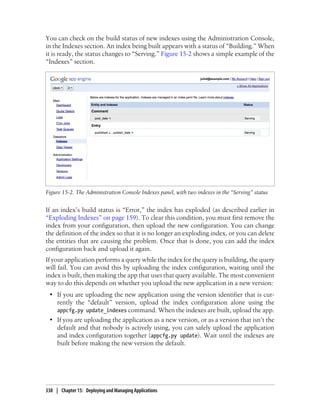 You can check on the build status of new indexes using the Administration Console,
in the Indexes section. An index being built appears with a status of “Building.” When
it is ready, the status changes to “Serving.” Figure 15-2 shows a simple example of the
“Indexes” section.




Figure 15-2. The Administration Console Indexes panel, with two indexes in the “Serving” status


If an index’s build status is “Error,” the index has exploded (as described earlier in
“Exploding Indexes” on page 159). To clear this condition, you must first remove the
index from your configuration, then upload the new configuration. You can change
the definition of the index so that it is no longer an exploding index, or you can delete
the entities that are causing the problem. Once that is done, you can add the index
configuration back and upload it again.
If your application performs a query while the index for the query is building, the query
will fail. You can avoid this by uploading the index configuration, waiting until the
index is built, then making the app that uses that query available. The most convenient
way to do this depends on whether you upload the new application in a new version:
 • If you are uploading the new application using the version identifier that is cur-
   rently the “default” version, upload the index configuration alone using the
   appcfg.py update_indexes command. When the indexes are built, upload the app.
 • If you are uploading the application as a new version, or as a version that isn’t the
   default and that nobody is actively using, you can safely upload the application
   and index configuration together (appcfg.py update). Wait until the indexes are
   built before making the new version the default.




338 | Chapter 15: Deploying and Managing Applications
 