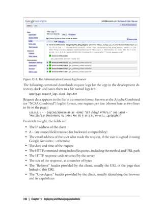 Figure 15-3. The Administration Console log browser
The following command downloads request logs for the app in the development di-
rectory clock, and saves them to a file named logs.txt:
     appcfg.py request_logs clock logs.txt

Request data appears in the file in a common format known as the Apache Combined
(or “NCSA Combined”) logfile format, one request per line (shown here as two lines
to fit on the page):
     127.0.0.1 - - [05/Jul/2009:06:46:30 -0700] "GET /blog/ HTTP/1.1" 200 14598 -
     "Mozilla/5.0 (Macintosh; U; Intel Mac OS X 10_5_8; en-us)...,gzip(gfe)"

From left to right, the fields are:
 • The IP address of the client
 • A - (an unused field retained for backward compatibility)
 • The email address of the user who made the request, if the user is signed in using
   Google Accounts; - otherwise
 • The date and time of the request
 • The HTTP command string in double quotes, including the method and URL path
 • The HTTP response code returned by the server
 • The size of the response, as a number of bytes
 • The “Referrer” header provided by the client, usually the URL of the page that
   linked to this URL
 • The “User-Agent” header provided by the client, usually identifying the browser
   and its capabilities




340 | Chapter 15: Deploying and Managing Applications
 