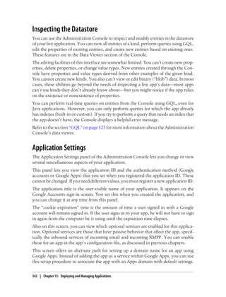Inspecting the Datastore
You can use the Administration Console to inspect and modify entities in the datastore
of your live application. You can view all entities of a kind, perform queries using GQL,
edit the properties of existing entities, and create new entities based on existing ones.
These features are in the Data Viewer section of the Console.
The editing facilities of this interface are somewhat limited. You can’t create new prop-
erties, delete properties, or change value types. New entities created through the Con-
sole have properties and value types derived from other examples of the given kind.
You cannot create new kinds. You also can’t view or edit binary (“blob”) data. In most
cases, these abilities go beyond the needs of inspecting a live app’s data—most apps
can’t use kinds they don’t already know about—but you might notice if the app relies
on the existence or nonexistence of properties.
You can perform real-time queries on entities from the Console using GQL, even for
Java applications. However, you can only perform queries for which the app already
has indexes (built-in or custom). If you try to perform a query that needs an index that
the app doesn’t have, the Console displays a helpful error message.
Refer to the section “GQL” on page 123 for more information about the Administration
Console’s data viewer.


Application Settings
The Application Settings panel of the Administration Console lets you change or view
several miscellaneous aspects of your application.
This panel lets you view the application ID and the authentication method (Google
accounts or Google Apps) that you set when you registered the application ID. These
cannot be changed. If you need different values, you must register a new application ID.
The application title is the user-visible name of your application. It appears on the
Google Accounts sign-in screen. You set this when you created the application, and
you can change it at any time from this panel.
The “cookie expiration” time is the amount of time a user signed in with a Google
account will remain signed in. If the user signs in to your app, he will not have to sign
in again from the computer he is using until the expiration time elapses.
Also on this screen, you can view which optional services are enabled for this applica-
tion. Optional services are those that have passive behavior that affect the app, specif-
ically the inbound services of incoming email and incoming XMPP. You can enable
these for an app in the app’s configuration file, as discussed in previous chapters.
This screen offers an alternate path for setting up a domain name for an app using
Google Apps. Instead of adding the app as a service within Google Apps, you can use
this setup procedure to associate the app with an Apps domain with default settings.


342 | Chapter 15: Deploying and Managing Applications
 