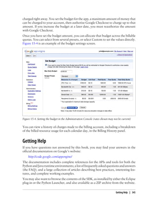 charged right away. You set the budget for the app, a maximum amount of money that
can be charged to your account, then authorize Google Checkout to charge up to that
amount. If you increase the budget at a later date, you must reauthorize the amount
with Google Checkout.
Once you have set the budget amount, you can allocate that budget across the billable
quotas. You can select from several presets, or select Custom to set the values directly.
Figure 15-4 is an example of the budget settings screen.




Figure 15-4. Setting the budget in the Administration Console (rates shown may not be current)

You can view a history of charges made to the billing account, including a breakdown
of the billed resource usage for each calendar day, in the Billing History panel.


Getting Help
If you have questions not answered by this book, you may find your answers in the
official documentation on Google’s website:
    http://code.google.com/appengine/
The documentation includes complete references for the APIs and tools for both the
Python and Java runtime environments; a list of frequently asked questions and answers
(the FAQ); and a large collection of articles describing best practices, interesting fea-
tures, and complete working examples.
You may also want to browse the contents of the SDK, as installed by either the Eclipse
plug-in or the Python Launcher, and also available as a ZIP archive from the website.

                                                                                 Getting Help | 345
 