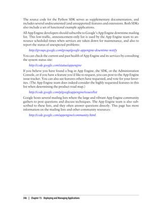 The source code for the Python SDK serves as supplementary documentation, and
includes several undocumented (and unsupported) features and extensions. Both SDKs
also include a set of functional example applications.
All App Engine developers should subscribe to Google’s App Engine downtime mailing
list. This low-traffic, announcement-only list is used by the App Engine team to an-
nounce scheduled times when services are taken down for maintenance, and also to
report the status of unexpected problems:
     http://groups.google.com/group/google-appengine-downtime-notify
You can check the current and past health of App Engine and its services by consulting
the system status site:
     http://code.google.com/status/appengine
If you believe you have found a bug in App Engine, the SDK, or the Administration
Console, or if you have a feature you’d like to request, you can post to the App Engine
issue tracker. You can also see features others have requested, and vote for your favor-
ites. (The App Engine team does indeed consider the highly requested features in this
list when determining the product road map.)
     http://code.google.com/p/googleappengine/issues/list
Google hosts several mailing lists where the large and vibrant App Engine community
gathers to post questions and discuss techniques. The App Engine team is also sub-
scribed to these lists, and they often answer questions directly. This page has more
information on the mailing lists and other community resources:
     http://code.google.com/appengine/community.html




346 | Chapter 15: Deploying and Managing Applications
 