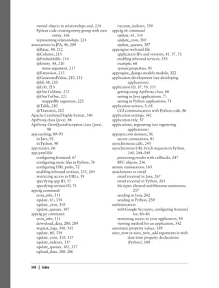 owned objects in relationships and, 224          vacuum_indexes, 339
   Python code creating entity group with root   appcfg.sh command
              entity, 166                           update, 61, 334
   representing relationships, 224                  update_cron, 310
annotations in JPA, 46, 209                         update_queues, 307
   @Basic, 48, 212                               appengine-web.xml file
   @Column, 213                                     application IDs and versions, 41, 57, 71
   @Embeddable, 214                                 enabling inbound services, 253
   @Entity, 48, 210                                 example, 68
       name argument, 217                           system properties, 95
   @Extension, 213                               appengine_django.models module, 322
   @GeneratedValue, 210, 212                     application development (see developing
   @Id, 48, 210                                             applications)
   @Lob, 213                                     application ID, 57, 70, 335
   @OneToMany, 223                                  getting using ApiProxy class, 88
   @OneToOne, 221                                   setting in Java applications, 71
       mappedBy argument, 223                       setting in Python applications, 71
   @Table, 210                                   application servers, 3, 65
   @Transient, 212                                  CGI communication with Python code, 86
Apache Combined logfile format, 340              application settings, 342
ApiProxy class (Java), 88                        application title, 57
ApiProxy.OverQuotaException class (Java),        applications, registering (see registering
          98                                                applications)
app caching, 89–93                               appspot.com domain, 56
   in Java, 92                                      secure connections, 81
   in Python, 90                                 asynchronous calls, 245
app master, 66                                   asynchronous URL Fetch requests in Python,
app.yaml file                                               240, 244–249
   configuring frontend, 67                         processing results with callbacks, 247
   configuring static files in Python, 76           RPC objects, 246
   configuring URL paths, 72                     atomic transactions, 165
   enabling inbound services, 253, 264           attachments to email
   restricting access to URLs, 59                   email received in Java, 267
   specifying app ID, 57                            email received in Python, 265
   specifying version ID, 71                        file types allowed and filename extensions,
appcfg command                                                 257
   cron_info, 311                                   sending in Java, 262
   update, 61, 334                                  sending in Python, 259
   update_cron, 310                              authentication
   update_queues, 307                               with Google Accounts, configuring frontend
appcfg.py command                                              for, 83–85
   cron_info, 311                                   restricting access to your application, 59
   download_data, 280, 289                          viewing method for an application, 342
   request_logs, 340, 341                        automatic property values, 189
   update, 60, 334                               auto_now or auto_now_add arguments in with
   update_cron, 310, 337                                    date-time property declarations
   update_indexes, 337                                      (Python), 189
   update_queues, 302, 337
   upload_data, 280, 286


348 | Index
 