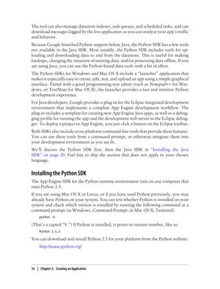 The tool can also manage datastore indexes, task queues, and scheduled tasks, and can
download messages logged by the live application so you can analyze your app’s traffic
and behavior.
Because Google launched Python support before Java, the Python SDK has a few tools
not available in the Java SDK. Most notably, the Python SDK includes tools for up-
loading and downloading data to and from the datastore. This is useful for making
backups, changing the structure of existing data, and for processing data offline. If you
are using Java, you can use the Python-based data tools with a bit of effort.
The Python SDKs for Windows and Mac OS X include a “launcher” application that
makes it especially easy to create, edit, test, and upload an app using a simple graphical
interface. Paired with a good programming text editor (such as Notepad++ for Win-
dows, or TextMate for Mac OS X), the launcher provides a fast and intuitive Python
development experience.
For Java developers, Google provides a plug-in for the Eclipse integrated development
environment that implements a complete App Engine development workflow. The
plug-in includes a template for creating new App Engine Java apps, as well as a debug-
ging profile for running the app and the development web server in the Eclipse debug-
ger. To deploy a project to App Engine, you just click a button on the Eclipse toolbar.
Both SDKs also include cross-platform command-line tools that provide these features.
You can use these tools from a command prompt, or otherwise integrate them into
your development environment as you see fit.
We’ll discuss the Python SDK first, then the Java SDK in “Installing the Java
SDK” on page 20. Feel free to skip the section that does not apply to your chosen
language.


Installing the Python SDK
The App Engine SDK for the Python runtime environment runs on any computer that
runs Python 2.5.
If you are using Mac OS X or Linux, or if you have used Python previously, you may
already have Python on your system. You can test whether Python is installed on your
system and check which version is installed by running the following command at a
command prompt (in Windows, Command Prompt; in Mac OS X, Terminal):
     python -V

(That’s a capital “V.”) If Python is installed, it prints its version number, like so:
     Python 2.5.2

You can download and install Python 2.5 for your platform from the Python website:
     http://www.python.org/



16 | Chapter 2: Creating an Application
 