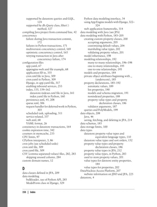 supported by datastore queries and GQL,           Python data modeling interface, 34
              124                                    using App Engine models with Django, 322–
   supported by db.Query class, filter( )                        324
              method, 127                            web application frameworks, 314
compiling Java project from command line, 42      data modeling with Java (see JPA)
concurrency                                       data modeling with Python, 183–205
   failure during Java transaction commit,           creating custom property classes, 200
              172                                        accepting arguments, 205
   failures in Python transactions, 171                  customizing default values, 204
   multiversion concurrency control, 169                 marshaling value types, 202
   optimistic concurrency control, 165                   validating property values, 201
   retrying transaction in Java after                model inheritance, 198
              concurrency failure, 174               modeling relationships, 192
configuration files                                      many-to-many relationships, 196–198
   app.yaml, 67                                          one-to-many relationships, 195
   appengine-web.xml file example, 68                    one-to-one relationships, 195
   application ID in, 335                            models and properties, 184
   cron.xml file in Java, 309                        private object attributes beginning with _
   cron.yaml in Python, 309                                      (underscore), 185
   Django, in app.yaml file, 317                     property declarations, 185–192
   enabling inbound services, 253                        automatic values, 189
   index, 135, 159–162                                   list properties, 190
       datastore-indexes.xml file in Java, 161           models and schema migration, 191
       index.yaml file in Python, 160                    nonindexed properties, 188
   persistence.xml, 45, 208                              property value types and property
   queue.xml, 306                                                   declaration classes, 186
   request handler for deferred work in Python,          validator arguments, 187
              303                                    queries and PolyModels, 199
   scheduled task, uploading, 311                 data objects, 208
   service-related, 337                              Java, 46
   web.xml, 68                                       saving, fetching, and deleting in JPA, 214
   YAML format, 26                                data schemas, 183
consistency in datastore transactions, 164        data storage limits, 100
cookie expiration time, 342                       data types
counters in memcache, 233                            datastore property value types and
CPU limits, 97                                                   equivalent language types, 110
CPython interpreter, 3, 86                           datastore value types and sort orders, 152
cron jobs (see scheduled tasks)                      property value types and property
cron.xml file, 309                                               declaration classes, 186
cron.yaml file, 309                                  property value types in JPA, 212
CSV (comma-separated-values) files, 282, 283         property value types, in Python, 283
   skipping unused column, 284                       used to store property values, 201
custom domain names, 12                              value types for datstore entity properties,
                                                                 184
                                                     value types for properties, 202
D                                                 DataNucleus Access Platform, 207
data classes defined in JPA, 209                     website information on JDO and JPA, 225
data modeling                                     datastore, 4
   bulkloader, use of Python API, 285
   ModelForm class in Django, 329


350 | Index
 