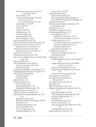 allowing reads and writes outside of             using versions, 335–337
              transactions, 208                  deployment descriptors
   batch updates, 179                               example web.xml file, 68
   entities and entity groups, 165–168              JSP, setting explicit URL mapping, 74
       ancestor queries, 167                        web.xml file for ClockServlet (example), 41
       keys, paths, and ancestors, 166           deployment limits, 98
   entity updates, 175–178                       dereferencing of reference properties, 194
   in Java, 172–175                                 list properties, 196
   in JPA, 216                                   developer tools, 10
   in Python, 169–171                            developers, managing, 84, 343
   reading entities, 178                         developing applications, 24–55
   task enqueueing, 307                             Java application, 39–55
   updating indexes, 180                                caching with memcache, 51–54
   what can happen in, 168                              web forms and the datastore, 45–51
datastore-indexes.xml file, 161                     Python application, 25–38
DatastoreFailureException class (Java), 172             storing user preferences in datastore, 33
DatastoreService class (Java), 117, 132                 users and Google Accounts, 30
   beginTransaction( ) method, 172                      webapp framework, 28
DatastoreServiceFacoty class (Java)                 user preferences pattern, 24
   getDatastoreService( ) method, 117            development console, 54
Date class (java.util), 235                         execution of scheduled tasks, 310
DateProperty class (Python), 189                    task execution, 299
dates, times, and date-times as property value   development servers
          types, 284                                configuring Python server to use Sendmail,
datetime module, 26                                            254
DateTimeProperty class (Python)                     configuring Python server to use SMTP
   automatic property values, 189                              server for email, 254
   default values, 204                              datastore for Django projects, 320
DeadlineExceededError class (Python), 97            logging of email messages by Java server,
DeadlineExceededException class (Java), 97                     254
default values for properties                       simulation of receiving email, 264
   customizing, 204                              dev_appserver command, 42
   validation, 187                               dev_appserver.py command, 27
default version, 335                                --help option, 17
deferred module, 302                             dev_appserver.sh command, 42
   defer( ) function, 303                        disk seeks, 227
   mapping URL path to, 303                      distributed memory cache, 227
   PermanentTaskFailure class, 304               Django web application framework, 28, 313–
DELETE action cascades, 222                                 331
DELETE statements in JPQL, 220                      App Engine Helper, 318–320
deploying and managing applications, 333–           creating a Django application, 320–322
          346                                       creating a Django project, 315
   application settings, 342                        installing, 314
   browsing and downloading logs, 339–341           request handler script, 316
   developers, 343                                  unit tests and fixtures, 324
   inspecting the datastore, 342                    using App Engine data models with, 322–
   quotas and billing, 344                                     324
   service configuration, 337                       using Django forms, 327–331
   uploading application, 334                    django-admin.py command, 315


352 | Index
 