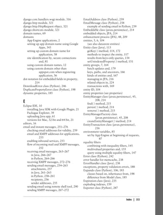 django.core.handlers.wsgi module, 316           EmailAddress class (Python), 259
django.http module, 321                         EmailMessage class (Python), 258
django.http.HttpRequest object, 321                example of sending email in Python, 259
django.shortcuts module, 321                    Embeddable class (javax.persistence), 214
domain names, 69                                embedded objects, JPA, 214
domains                                         enhancement process (JPA), 48, 209
   App Engine applications, 2                   entities, 5, 6, 104
   setting up app domain name using Google         (see also datastore entities)
              Apps, 343                         Entity class (Java), 113
   setting up custom domain name for               getKey( ) method, 114, 172
              application, 58                      methods to inspect the entity, 117
   site identification by, secure connections      results from keys-only queries, 134
              and, 81                              setUnindexedProperty( ) method, 151
   using custom domain names, 12                entity groups, 7, 164
   using custom domain other than                  batch updates and, 179
              appspot.com when registering         keys, paths, and ancestors, 166
              application, 56                      kinds of entities and, 167
dot notation for embedded fields in property,      managing in JPA, 216
          214                                      related objects in, 224
DownloadError class (Python), 246                  transactions with, 169
DuplicatePropertyError class (Python), 198      entity ID, 104
dynamic properties, 185                         entity properties (see properties)
                                                EntityManager class (javax.persistence), 45,
                                                           208, 214
E                                                  find( ) method, 215
Eclipse IDE, 10                                    persist( ) method, 214
   installing Java SDK with Google Plugin, 21      remove( ) method, 215
   Packagae Explorer, 39                        EntityManagerFactory class
   uploading Java app, 61                                  (javax.persistence), 45, 208
   versions for Mac, 32-bit and 64-bit, 21         createEntityManager( ) method, 214
editors, 16                                     EntityTransaction class (javax.persistence),
email and instant messages, 251–276                        216
   checking email addresses for validity, 259   environment variables, 85
   email and XMPP addresses for applications,      set by App Engine at beginning of requests,
              253                                              87
   enabling inbound services, 253               equality filters
   flow of incoming mail and XMPP messages,        combining with inequality filters, 145
              252                                  multivalued properties and, 155
   receiving email messages, 263–267               query using multiple equality filters, 147
       in Java, 266–267                         Error class (Python), 242
       in Python, 264–266                       error handler for memcache, 238
   receiving XMPP messages, 272–276             ErrorHandler class (Java), 238
   sending email messages, 254–263              exceptions, property validation errors, 188
       attachments, 257                         Expando class (Python), 106, 183
       in Java, 261–263                            classes based on, inheritance from, 198
       in Python, 258–261                          difference from Model class, 185
       recipients, 256                          Expiration class (Java), 235
       sender addresses, 255                    exploding indexes, 159
   sending email using remote shell tool, 290   Exporter class (Python), 287
   sending XMPP messages, 267–272


                                                                                   Index | 353
 