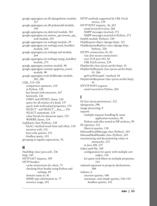 google.appengine.ext.db.djangoforms module,       HTTP methods supported by URL Fetch
          327                                               service, 239
google.appengine.ext.db.polymodel module,         HTTP POST requests, 36, 263
          199                                        email received in Java, 266
google.appengine.ext.deferred module, 302            XMPP messages received, 272
google.appengine.ext.remote_api.remote_api_          XMPP messages received in Python, 273
          stub module, 291                        httplib module (Python), 240
google.appengine.ext.webapp module, 29            HttpRequest object (django.http), 321
google.appengine.ext.webapp.mail_handlers         HttpResponseRedirect class (django.http,
          module, 265                                       Python), 328
google.appengine.ext.webapp.util module,          HTTPS connections, 81, 82
          264                                        (see also secure connections)
google.appengine.ext.webapp.xmpp_handlers            over TCP port 443, 82
          module, 275                                URL Fetch service, 239
google.appengine.runtime module, 96               HttpServlet class (javax.servlet.http), 41
google.appengine.runtime.apiproxy_errors          HttpServletRequest class (javax.servlet.http),
          module, 98                                        41, 266
google.appengine.tools.bulkloader module,            getUserPrincipal( ) method, 44
          282, 286                                HttpServletResponse class (javax.servlet.http),
GQL, 123–126                                                41
   comparison operators, 124                      HTTTP POST requests
   in Python, 128                                    email received in Python, 264
   key literals with ancestors, 167
   keywords, 126
   LIMIT and OFFSET clause, 126
                                                  I
   query for all entities of a kind, 137          Id class (javax.persistence), 212
   query with multivalued properties, 155         idempotent, 298
   SELECT * and SELECT __key__, 126               image processing, 9
   SELECT statements, 124                         imports
   value literals for datastore types, 125            multiple requests handling by same
   WHERE clause, 124                                              application instance, 90
GqlQuery class (Python), 128                          Python code files stored in ZIP archives, 99
   fetch( ) method result limit and offset, 130   IN operator, 125
   iteration with, 131                                filters in queries, 150
   keys-only queries, 131                         InboundEmailMessage class (Python), 264
   kindless query, 143                            InboundMailHandler class (Python), 265
grouping in regular expressions, 76               incrementing and decrementing values in
                                                              memcache, 233
                                                      in Java API, 237
H                                                 index.yaml file, 160
HashMap class (java.util), 236                        configuration for query with multiple sort
help, 345                                                         orders, 144
HTTP GET requests, 309                                for query with filters on multiple properties,
HTTP headers                                                      145
   cache instructions for client, 75              indexed argument in property declarations,
   checking Host header using Python and                      188
             webapp, 69                           indexes, 6
   domain name in, 81                                 ancestor queries, 168
   MIME type information in, 77                       automatic, and simple queries, 136–143
   resource usage, 101                                    kindless queries, 142


                                                                                        Index | 355
 