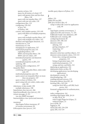 queries on keys, 141                         iterable query objects in Python, 131
       query for all entities of a kind, 137
       query with greater-than and less-than
                  filters, 138
                                                    J
       query with one equality filter, 137          Jabber, 251
       query with one sort order, 139               Jabber ID (see JID)
   configuration files, 135                         JAR (Java Archive) files, 42
   configuring, 159–162                                using to reduce file count for application
       in Java, 161                                                code, 99
       in Python, 160                               Java
   custom, and complex queries, 143–149                App Engine runtime environment, 3
       query with filters on multiple properties,      application IDs and versions, 71, 335
                  144                                  bulkloader loader class definition, 285
       query with multiple equality filters, 147       bulkloader tool, running, 280
       query with multiple sort orders, 143            configuring frontend, 68
   database and App Engine datastore, 121              datastore API, 108–110
   introduction to, 134                                datastore entities
   maintenance of, 136                                     deleting, 119
   managing for an application, 337                        getting using keys, 117
   multivalued properties and, 155                         inspecting, 117
       exploding indexes, 159                              saving, 119
       MVPs and inequality filters, 156                datastore entity keys and Key objects, 114
       MVPs and sort orders, 158                       datastore entity property values, 110–114
   nonindexed properties and datastore                     Entity class, setting and unsetting
              queries, 150                                            properties, 113
   nonindexed properties in JPA, 213                       listing of equivalent types, 110
   updating, 180                                           multivalued properties, 114
   updating index configuration, 337                       strings and text, and blobs, 112
inequality filters                                     deploying an application, 334
   combining with equality filters, index order        deployment limits on files, 99
              and, 145                                 developing applications (see developing
   multivalued properties and, 156                                 applications)
   query cannot use inequality filters on more         development console, 54
              than one property, 147                   downloading logs, 339
   query on keys in Python, 141                        enabling inbound services, 253
   query using with sort orders, index order           Enterprise Edition (Java EE), 20
              and, 146                                 fetching URLs, 242–244
inheritance of data model, 198                             using low-level API to call URL Fetch
   multiple inheritance, 198                                          service, 243
InputStream class (java.io), 266                       frontend configuration for authentication,
InputStreamReader class (java.io), 242                             85
instant messages, 8, 251                               index configuration, 161
   (see also XMPP messages)                            installing App Engine SDK, 20–24
InternetAddress class (javax.mail.internet),               on Mac OS X, 20
           262                                             with Google Plugin for Eclipse, 21
interpreter                                                without Eclipse, 23
   App Engine Python interpreter, 87                   Java 6 JVM, 20
   in runtime environment, 85                          logging in, 94
IOException class (java.io), 243                       memcache API, 234–238
                                                       query API, 132–134


356 | Index
 