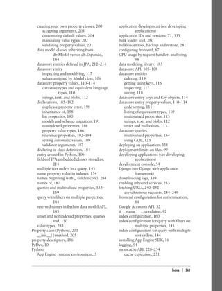 creating your own property classes, 200       application development (see developing
       accepting arguments, 205                              applications)
       customizing default values, 204           application IDs and versions, 71, 335
       marshaling value types, 202               bulk loader tool, 280
       validating property values, 201           bulkloader tool, backup and restore, 281
   data model classes inheriting from            configuring frontend, 67
               db.Model versus db.Expando,       CPU usage by request handler, analyzing,
               184                                           98
   datastore entities defined in JPA, 212–214    data modeling library, 183
   datastore entity                              datastore API, 105–108
       inspecting and modifying, 117             datastore entities
       values assigned by Model class, 106           deleting, 119
   datastore property values, 110–114                getting using keys, 116
       datastore types and equivalent language       inspecting, 117
                  types, 110                         saving, 118
       strings, text, and blobs, 112             datastore entity keys and Key objects, 114
   declarations, 185–192                         datastore entity property values, 110–114
       duplicate property error, 198                 code setting, 111
       inheritance of, 198                           listing of equivalent types, 110
       list properties, 190                          multivalued properties, 113
       models and schema migration, 191              strings, text, and blobs, 112
       nonindexed properties, 188                    unset and null values, 113
       property value types, 186                 datastore queries
       reference properties, 192–194                 multivalued properties, 154
       setting automatic values, 189                 using GQL, 123
       validator arguments, 187                  deploying an application, 334
   declaring in class definition, 184            deployment limits on files, 99
   entity created in Python, 106                 developing applications (see developing
   fields of JPA embedded classes stored as,                 applications)
               214                               development console, 54
   multiple sort orders in a query, 143          Django (see Django web application
   name property value in indexes, 134                       framework)
   names beginning with _ (underscore), 284      downloading logs, 339
   names of, 187                                 enabling inbound services, 253
   queries and multivalued properties, 153–      fetching URLs, 240–242
               159                                   asynchronous requests, 244–249
   query with filters on multiple properties,    frontend configuration for authentication,
               144                                           84
   reserved names in Python data model API,      Google Accounts API, 32
               185                               if __name__ ... condition, 92
   unset and nonindexed properties, queries      index configuration, 160
               and, 150                          index configuration for query with filters on
   value types, 283                                          multiple properties, 145
Property class (Python), 201                     index configuration for query with multiple
   __init__( ) method, 205                                   sort orders, 144
property descriptors, 186                        installing App Engine SDK, 16
PyDev, 10                                        logging, 94
Python                                           memcache API, 228–234
   App Engine runtime environment, 3                 cache expiration, 231


                                                                                  Index | 361
 