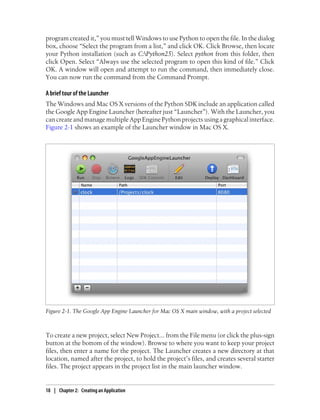 program created it,” you must tell Windows to use Python to open the file. In the dialog
box, choose “Select the program from a list,” and click OK. Click Browse, then locate
your Python installation (such as C:Python25). Select python from this folder, then
click Open. Select “Always use the selected program to open this kind of file.” Click
OK. A window will open and attempt to run the command, then immediately close.
You can now run the command from the Command Prompt.

A brief tour of the Launcher
The Windows and Mac OS X versions of the Python SDK include an application called
the Google App Engine Launcher (hereafter just “Launcher”). With the Launcher, you
can create and manage multiple App Engine Python projects using a graphical interface.
Figure 2-1 shows an example of the Launcher window in Mac OS X.




Figure 2-1. The Google App Engine Launcher for Mac OS X main window, with a project selected



To create a new project, select New Project... from the File menu (or click the plus-sign
button at the bottom of the window). Browse to where you want to keep your project
files, then enter a name for the project. The Launcher creates a new directory at that
location, named after the project, to hold the project’s files, and creates several starter
files. The project appears in the project list in the main launcher window.


18 | Chapter 2: Creating an Application
 
