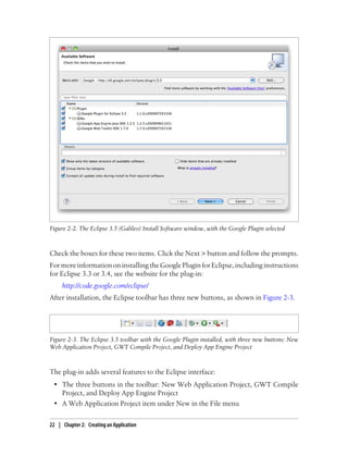 Figure 2-2. The Eclipse 3.5 (Galileo) Install Software window, with the Google Plugin selected



Check the boxes for these two items. Click the Next > button and follow the prompts.
For more information on installing the Google Plugin for Eclipse, including instructions
for Eclipse 3.3 or 3.4, see the website for the plug-in:
     http://code.google.com/eclipse/
After installation, the Eclipse toolbar has three new buttons, as shown in Figure 2-3.




Figure 2-3. The Eclipse 3.5 toolbar with the Google Plugin installed, with three new buttons: New
Web Application Project, GWT Compile Project, and Deploy App Engine Project



The plug-in adds several features to the Eclipse interface:
 • The three buttons in the toolbar: New Web Application Project, GWT Compile
   Project, and Deploy App Engine Project
 • A Web Application Project item under New in the File menu

22 | Chapter 2: Creating an Application
 