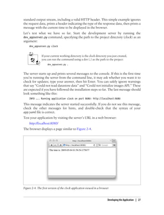 standard output stream, including a valid HTTP header. This simple example ignores
the request data, prints a header indicating the type of the response data, then prints a
message with the current time to be displayed in the browser.
Let’s test what we have so far. Start the development server by running the
dev_appserver.py command, specifying the path to the project directory (clock) as an
argument:
     dev_appserver.py clock


               If your current working directory is the clock directory you just created,
               you can run the command using a dot (.) as the path to the project:
                    dev_appserver.py .



The server starts up and prints several messages to the console. If this is the first time
you’re running the server from the command line, it may ask whether you want it to
check for updates; type your answer, then hit Enter. You can safely ignore warnings
that say “Could not read datastore data” and “Could not initialize images API.” These
are expected if you have followed the installation steps so far. The last message should
look something like this:
     INFO ... Running application clock on port 8080: http://localhost:8080

This message indicates the server started successfully. If you do not see this message,
check the other messages for hints, and double-check that the syntax of your
app.yaml file is correct.
Test your application by visiting the server’s URL in a web browser:
     http://localhost:8080/
The browser displays a page similar to Figure 2-4.




Figure 2-4. The first version of the clock application viewed in a browser



                                                                         Developing the Application | 27
 