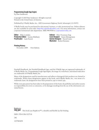 Programming Google App Engine
by Dan Sanderson

Copyright © 2010 Dan Sanderson. All rights reserved.
Printed in the United States of America.

Published by O’Reilly Media, Inc., 1005 Gravenstein Highway North, Sebastopol, CA 95472.

O’Reilly books may be purchased for educational, business, or sales promotional use. Online editions
are also available for most titles (http://my.safaribooksonline.com). For more information, contact our
corporate/institutional sales department: (800) 998-9938 or corporate@oreilly.com.

Editor: Mike Loukides                               Indexer: Ellen Troutman Zaig
Production Editor: Sumita Mukherji                  Cover Designer: Karen Montgomery
Proofreader: Sada Preisch                           Interior Designer: David Futato
                                                    Illustrator: Robert Romano

Printing History:
   November 2009:        First Edition.




Nutshell Handbook, the Nutshell Handbook logo, and the O’Reilly logo are registered trademarks of
O’Reilly Media, Inc. Programming Google App Engine, the image of a waterbuck, and related trade dress
are trademarks of O’Reilly Media, Inc.
Many of the designations used by manufacturers and sellers to distinguish their products are claimed as
trademarks. Where those designations appear in this book, and O’Reilly Media, Inc., was aware of a
trademark claim, the designations have been printed in caps or initial caps.

While every precaution has been taken in the preparation of this book, the publisher and author assume
no responsibility for errors or omissions, or for damages resulting from the use of the information con-
tained herein.




         TM




              This book uses RepKover™, a durable and flexible lay-flat binding.

ISBN: 978-0-596-52272-8

[M]

1257864694
 