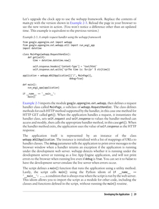 Let’s upgrade the clock app to use the webapp framework. Replace the contents of
main.py with the version shown in Example 2-3. Reload the page in your browser to
see the new version in action. (You won’t notice a difference other than an updated
time. This example is equivalent to the previous version.)
Example 2-3. A simple request handler using the webapp framework
from google.appengine.ext import webapp
from google.appengine.ext.webapp.util import run_wsgi_app
import datetime

class MainPage(webapp.RequestHandler):
    def get(self):
        time = datetime.datetime.now()

        self.response.headers['Content-Type'] = 'text/html'
        self.response.out.write('<p>The time is: %s</p>' % str(time))

application = webapp.WSGIApplication([('/', MainPage)],
                                     debug=True)

def main():
    run_wsgi_app(application)

if __name__ == '__main__':
    main()

Example 2-3 imports the module google.appengine.ext.webapp, then defines a request
handler class called MainPage, a subclass of webapp.RequestHandler. The class defines
methods for each HTTP method supported by the handler, in this case one method for
HTTP GET called get(). When the application handles a request, it instantiates the
handler class, sets self.request and self.response to values the handler method can
access and modify, then calls the appropriate handler method, in this case get(). When
the handler method exits, the application uses the value of self.response as the HTTP
response.
The    application    itself    is   represented   by     an   instance      of     the    class
webapp.WSGIApplication. The instance is initialized with a list of mappings of URLs to
handler classes. The debug parameter tells the application to print error messages to the
browser window when a handler returns an exception if the application is running
under the development web server. webapp detects whether it is running under the
development server or running as a live App Engine application, and will not print
errors to the browser when running live even if debug is True. You can set it to False to
have the development server emulate the live server when errors occur.
The script defines a main() function that runs the application using a utility method.
Lastly, the script calls main() using the Python idiom of if __name__ ==
'__main__': ..., a condition that is always true when the script is run by the web server.
This idiom allows you to import the script as a module for other code, including the
classes and functions defined in the script, without running the main() routine.


                                                                   Developing the Application | 29
 