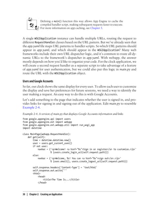 Defining a main() function this way allows App Engine to cache the
                 compiled handler script, making subsequent requests faster to execute.
                 For more information on app caching, see Chapter 3.


A single WSGIApplication instance can handle multiple URLs, routing the request to
different RequestHandler classes based on the URL pattern. But we’ve already seen that
the app.yaml file maps URL patterns to handler scripts. So which URL patterns should
appear in app.yaml, and which should appear in the WSGIApplication? Many web
frameworks include their own URL dispatcher logic, and it’s common to route all dy-
namic URLs to the framework’s dispatcher in app.yaml. With webapp, the answer
mostly depends on how you’d like to organize your code. For the clock application, we
will create a second request handler as a separate script to take advantage of a feature
of app.yaml for user authentication, but we could also put this logic in main.py and
route the URL with the WSGIApplication object.

Users and Google Accounts
So far, our clock shows the same display for every user. To allow each user to customize
the display and save her preferences for future sessions, we need a way to identify the
user making a request. An easy way to do this is with Google Accounts.
Let’s add something to the page that indicates whether the user is signed in, and pro-
vides links for signing in and signing out of the application. Edit main.py to resemble
Example 2-4.
Example 2-4. A version of main.py that displays Google Accounts information and links
from google.appengine.api import users
from google.appengine.ext import webapp
from google.appengine.ext.webapp.util import run_wsgi_app
import datetime

class MainPage(webapp.RequestHandler):
    def get(self):
        time = datetime.datetime.now()
        user = users.get_current_user()
        if not user:
            navbar = ('<p>Welcome! <a href="%s">Sign in or register</a> to customize.</p>'
                      % (users.create_login_url(self.request.path)))
        else:
            navbar = ('<p>Welcome, %s! You can <a href="%s">sign out</a>.</p>'
                      % (user.email(), users.create_logout_url(self.request.path)))

         self.response.headers['Content-Type'] = 'text/html'
         self.response.out.write('''
         <html>
             <head>
                 <title>The Time Is...</title>
             </head>



30 | Chapter 2: Creating an Application
 