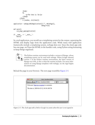 <body>
            %s
                <p>The time is: %s</p>
            </body>
        </html>
        ''' % (navbar, str(time)))

application = webapp.WSGIApplication([('/', MainPage)],
                                     debug=True)

def main():
    run_wsgi_app(application)

if __name__ == '__main__':
    main()

In a real application, you would use a templating system for the output, separating the
HTML and display logic from the application code. While many web application
frameworks include a templating system, webapp does not. Since the clock app only
has one page, we’ll put the HTML in the handler code, using Python string formatting
to keep things organized.


               The Python runtime environment includes a version of Django, whose
               templating system can be used with webapp. When Google released
               version 1 of the Python runtime environment, the latest version of
               Django was 0.96, so this is what the runtime includes. For more infor-
               mation on using Django templates with webapp, see the App Engine
               documentation.


Reload the page in your browser. The new page resembles Figure 2-5.




Figure 2-5. The clock app with a link to Google Accounts when the user is not signed in



                                                                       Developing the Application | 31
 