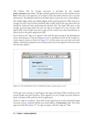 The     Python       API      for    Google   Accounts   is   provided     by   the   module
google.appengine.api.users. The get_current_user() function in this module returns
None if the user is not signed in, or an object of the class User with the user’s account
information. The email() method on the User object returns the user’s email address.
The create_login_url() and create_logout_url() methods generate URLs that go to
Google Accounts. Each of these methods takes a URL path for the app where the user
should be redirected after performing the desired task. The login URL goes to the
Google Accounts page where the user can sign in or register for a new account. The
logout URL visits Google Accounts to sign out the current user, then immediately re-
directs back to the given application URL.
If you click on the “Sign in or register” link with the app running in the development
server, the link goes to the development server’s simulated version of the Google Ac-
counts sign-in screen, as shown in Figure 2-6. At this screen, you can enter any email
address, and the development server will proceed as if you are signed in with an account
that has that address.




Figure 2-6. The development server’s simulated Google Accounts sign-in screen



If this app were running on App Engine, the login and logout URLs would go to the
actual Google Accounts locations. Once signed in or out, Google Accounts redirects
back to the given URL path for the live application.
Click on “Sign in or register,” then click on the Login button on the simulated Google
Accounts screen, using the default test email address (test@example.com). The clock
app now looks like Figure 2-7. To sign out again, click the “sign out” link.



32 | Chapter 2: Creating an Application
 