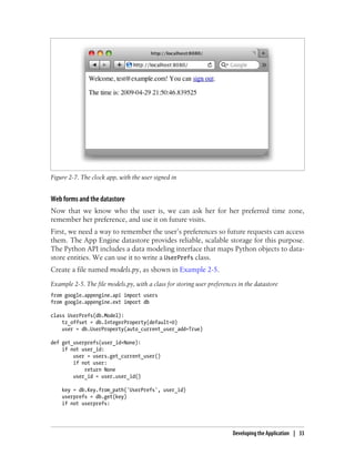 Figure 2-7. The clock app, with the user signed in


Web forms and the datastore
Now that we know who the user is, we can ask her for her preferred time zone,
remember her preference, and use it on future visits.
First, we need a way to remember the user’s preferences so future requests can access
them. The App Engine datastore provides reliable, scalable storage for this purpose.
The Python API includes a data modeling interface that maps Python objects to data-
store entities. We can use it to write a UserPrefs class.
Create a file named models.py, as shown in Example 2-5.
Example 2-5. The file models.py, with a class for storing user preferences in the datastore
from google.appengine.api import users
from google.appengine.ext import db

class UserPrefs(db.Model):
    tz_offset = db.IntegerProperty(default=0)
    user = db.UserProperty(auto_current_user_add=True)

def get_userprefs(user_id=None):
    if not user_id:
        user = users.get_current_user()
        if not user:
            return None
        user_id = user.user_id()

    key = db.Key.from_path('UserPrefs', user_id)
    userprefs = db.get(key)
    if not userprefs:




                                                                        Developing the Application | 33
 
