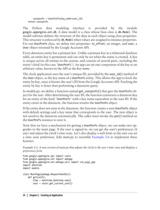 userprefs = UserPrefs(key_name=user_id)
    return userprefs

The      Python       data      modeling   interface    is    provided      by    the     module
google.appengine.ext.db. A data model is a class whose base class is db.Model. The
model subclass defines the structure of the data in each object using class properties.
This structure is enforced by db.Model when values are assigned to instance properties.
For our UserPrefs class, we define two properties: tz_offset, an integer, and user, a
User object returned by the Google Accounts API.
Every datastore entity has a primary key. Unlike a primary key in a relational database
table, an entity key is permanent and can only be set when the entity is created. A key
is unique across all entities in the system, and consists of several parts, including the
entity’s kind (in this case 'UserPrefs'). An app can set one component of the key to an
arbitrary value, known in the API as the key name.
The clock application uses the user’s unique ID, provided by the user_id() method of
the User object, as the key name of a UserPrefs entity. This allows the app to fetch the
entity by key, since it knows the user’s ID from the Google Accounts API. Fetching the
entity by key is faster than performing a datastore query.
In models.py, we define a function named get_userprefs() that gets the UserPrefs ob-
ject for the user. After determining the user ID, the function constructs a datastore key
for an entity of the kind 'UserPrefs' with a key name equivalent to the user ID. If the
entity exists in the datastore, the function returns the UserPrefs object.
If the entity does not exist in the datastore, the function creates a new UserPrefs object
with default settings and a key name that corresponds to the user. The new object is
not saved to the datastore automatically. The caller must invoke the put() method on
the UserPrefs instance to save it.
Now that we have a mechanism for getting a UserPrefs object, we can make two up-
grades to the main page. If the user is signed in, we can get the user’s preferences (if
any) and adjust the clock’s time zone. Let’s also display a web form so the user can set
a time zone preference. Edit main.py to resemble Example 2-6 to implement these
features.
Example 2-6. A new version of main.py that adjusts the clock to the user’s time zone and displays a
preferences form
from google.appengine.api import users
from google.appengine.ext import webapp
from google.appengine.ext.webapp.util import run_wsgi_app
import datetime
import models

class MainPage(webapp.RequestHandler):
    def get(self):
        time = datetime.datetime.now()
        user = users.get_current_user()



34 | Chapter 2: Creating an Application
 