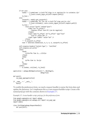 if not user:
            navbar = ('<p>Welcome! <a href="%s">Sign in or register</a> to customize.</p>'
                       % (users.create_login_url(self.request.path)))
            tz_form = ''
        else:
            userprefs = models.get_userprefs()
            navbar = ('<p>Welcome, %s! You can <a href="%s">sign out</a>.</p>'
                       % (user.nickname(), users.create_logout_url(self.request.path)))
            tz_form = '''
                <form action="/prefs" method="post">
                     <label for="tz_offset">
                         Timezone offset from UTC (can be negative):
                     </label>
                     <input name="tz_offset" id="tz_offset" type="text"
                         size="4" value="%d" />
                     <input type="submit" value="Set" />
                </form>
            ''' % userprefs.tz_offset
            time += datetime.timedelta(0, 0, 0, 0, 0, userprefs.tz_offset)

        self.response.headers['Content-Type'] = 'text/html'
        self.response.out.write('''
        <html>
            <head>
                <title>The Time Is...</title>
            </head>
            <body>
            %s
                <p>The time is: %s</p>
            %s
            </body>
        </html>
        ''' % (navbar, str(time), tz_form))

application = webapp.WSGIApplication([('/', MainPage)],
                                     debug=True)

def main():
    run_wsgi_app(application)

if __name__ == '__main__':
    main()

To enable the preferences form, we need a request handler to parse the form data and
update the datastore. Let’s implement this as a new request handler script. Create a file
named prefs.py with the contents shown in Example 2-7.
Example 2-7. A new handler script, prefs.py, for the preferences form
from google.appengine.ext import webapp
from google.appengine.ext.webapp.util import run_wsgi_app
import models

class PrefsPage(webapp.RequestHandler):
    def post(self):



                                                                        Developing the Application | 35
 