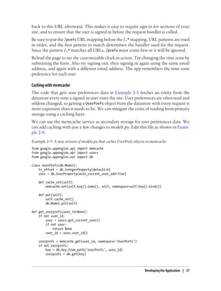 back to this URL afterward. This makes it easy to require sign-in for sections of your
site, and to ensure that the user is signed in before the request handler is called.
Be sure to put the /prefs URL mapping before the /.* mapping. URL patterns are tried
in order, and the first pattern to match determines the handler used for the request.
Since the pattern /.* matches all URLs, /prefs must come first or it will be ignored.
Reload the page to see the customizable clock in action. Try changing the time zone by
submitting the form. Also try signing out, then signing in again using the same email
address, and again with a different email address. The app remembers the time zone
preference for each user.

Caching with memcache
The code that gets user preferences data in Example 2-5 fetches an entity from the
datastore every time a signed-in user visits the site. User preferences are often read and
seldom changed, so getting a UserPrefs object from the datastore with every request is
more expensive than it needs to be. We can mitigate the costs of reading from primary
storage using a caching layer.
We can use the memcache service as secondary storage for user preferences data. We
can add caching with just a few changes to models.py. Edit this file as shown in Exam-
ple 2-9.
Example 2-9. A new version of models.py that caches UserPrefs objects in memcache
from google.appengine.api import memcache
from google.appengine.api import users
from google.appengine.ext import db

class UserPrefs(db.Model):
    tz_offset = db.IntegerProperty(default=0)
    user = db.UserProperty(auto_current_user_add=True)

    def cache_set(self):
        memcache.set(self.key().name(), self, namespace=self.key().kind())

    def put(self):
        self.cache_set()
        db.Model.put(self)

def get_userprefs(user_id=None):
    if not user_id:
        user = users.get_current_user()
        if not user:
            return None
        user_id = user.user_id()

    userprefs = memcache.get(user_id, namespace='UserPrefs')
    if not userprefs:
        key = db.Key.from_path('UserPrefs', user_id)
        userprefs = db.get(key)



                                                                    Developing the Application | 37
 
