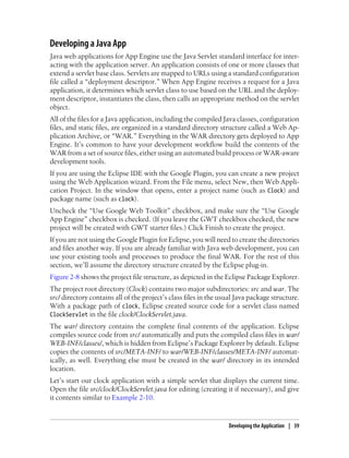 Developing a Java App
Java web applications for App Engine use the Java Servlet standard interface for inter-
acting with the application server. An application consists of one or more classes that
extend a servlet base class. Servlets are mapped to URLs using a standard configuration
file called a “deployment descriptor.” When App Engine receives a request for a Java
application, it determines which servlet class to use based on the URL and the deploy-
ment descriptor, instantiates the class, then calls an appropriate method on the servlet
object.
All of the files for a Java application, including the compiled Java classes, configuration
files, and static files, are organized in a standard directory structure called a Web Ap-
plication Archive, or “WAR.” Everything in the WAR directory gets deployed to App
Engine. It’s common to have your development workflow build the contents of the
WAR from a set of source files, either using an automated build process or WAR-aware
development tools.
If you are using the Eclipse IDE with the Google Plugin, you can create a new project
using the Web Application wizard. From the File menu, select New, then Web Appli-
cation Project. In the window that opens, enter a project name (such as Clock) and
package name (such as clock).
Uncheck the “Use Google Web Toolkit” checkbox, and make sure the “Use Google
App Engine” checkbox is checked. (If you leave the GWT checkbox checked, the new
project will be created with GWT starter files.) Click Finish to create the project.
If you are not using the Google Plugin for Eclipse, you will need to create the directories
and files another way. If you are already familiar with Java web development, you can
use your existing tools and processes to produce the final WAR. For the rest of this
section, we’ll assume the directory structure created by the Eclipse plug-in.
Figure 2-8 shows the project file structure, as depicted in the Eclipse Package Explorer.
The project root directory (Clock) contains two major subdirectories: src and war. The
src/ directory contains all of the project’s class files in the usual Java package structure.
With a package path of clock, Eclipse created source code for a servlet class named
ClockServlet in the file clock/ClockServlet.java.
The war/ directory contains the complete final contents of the application. Eclipse
compiles source code from src/ automatically and puts the compiled class files in war/
WEB-INF/classes/, which is hidden from Eclipse’s Package Explorer by default. Eclipse
copies the contents of src/META-INF/ to war/WEB-INF/classes/META-INF/ automat-
ically, as well. Everything else must be created in the war/ directory in its intended
location.
Let’s start our clock application with a simple servlet that displays the current time.
Open the file src/clock/ClockServlet.java for editing (creating it if necessary), and give
it contents similar to Example 2-10.


                                                                  Developing the Application | 39
 