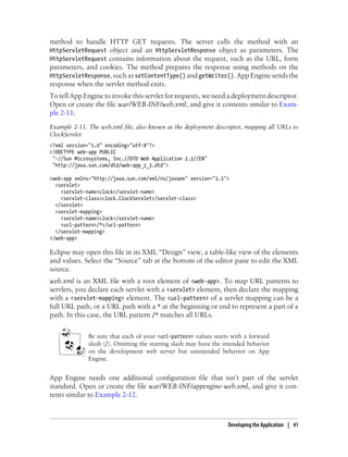 method to handle HTTP GET requests. The server calls the method with an
HttpServletRequest object and an HttpServletResponse object as parameters. The
HttpServletRequest contains information about the request, such as the URL, form
parameters, and cookies. The method prepares the response using methods on the
HttpServletResponse, such as setContentType() and getWriter(). App Engine sends the
response when the servlet method exits.
To tell App Engine to invoke this servlet for requests, we need a deployment descriptor.
Open or create the file war/WEB-INF/web.xml, and give it contents similar to Exam-
ple 2-11.
Example 2-11. The web.xml file, also known as the deployment descriptor, mapping all URLs to
ClockServlet
<?xml version="1.0" encoding="utf-8"?>
<!DOCTYPE web-app PUBLIC
 "-//Sun Microsystems, Inc.//DTD Web Application 2.3//EN"
 "http://java.sun.com/dtd/web-app_2_3.dtd">

<web-app xmlns="http://java.sun.com/xml/ns/javaee" version="2.5">
  <servlet>
    <servlet-name>clock</servlet-name>
    <servlet-class>clock.ClockServlet</servlet-class>
  </servlet>
  <servlet-mapping>
    <servlet-name>clock</servlet-name>
    <url-pattern>/*</url-pattern>
  </servlet-mapping>
</web-app>

Eclipse may open this file in its XML “Design” view, a table-like view of the elements
and values. Select the “Source” tab at the bottom of the editor pane to edit the XML
source.
web.xml is an XML file with a root element of <web-app>. To map URL patterns to
servlets, you declare each servlet with a <servlet> element, then declare the mapping
with a <servlet-mapping> element. The <url-pattern> of a servlet mapping can be a
full URL path, or a URL path with a * at the beginning or end to represent a part of a
path. In this case, the URL pattern /* matches all URLs.


              Be sure that each of your <url-pattern> values starts with a forward
              slash (/). Omitting the starting slash may have the intended behavior
              on the development web server but unintended behavior on App
              Engine.


App Engine needs one additional configuration file that isn’t part of the servlet
standard. Open or create the file war/WEB-INF/appengine-web.xml, and give it con-
tents similar to Example 2-12.



                                                                   Developing the Application | 41
 