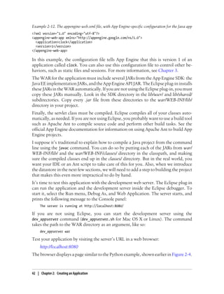 Example 2-12. The appengine-web.xml file, with App Engine-specific configuration for the Java app
<?xml version="1.0" encoding="utf-8"?>
<appengine-web-app xmlns="http://appengine.google.com/ns/1.0">
  <application>clock</application>
  <version>1</version>
</appengine-web-app>

In this example, the configuration file tells App Engine that this is version 1 of an
application called clock. You can also use this configuration file to control other be-
haviors, such as static files and sessions. For more information, see Chapter 3.
The WAR for the application must include several JARs from the App Engine SDK: the
Java EE implementation JARs, and the App Engine API JAR. The Eclipse plug-in installs
these JARs in the WAR automatically. If you are not using the Eclipse plug-in, you must
copy these JARs manually. Look in the SDK directory in the lib/user/ and lib/shared/
subdirectories. Copy every .jar file from these directories to the war/WEB-INF/lib/
directory in your project.
Finally, the servlet class must be compiled. Eclipse compiles all of your classes auto-
matically, as needed. If you are not using Eclipse, you probably want to use a build tool
such as Apache Ant to compile source code and perform other build tasks. See the
official App Engine documentation for information on using Apache Ant to build App
Engine projects.
I suppose it’s traditional to explain how to compile a Java project from the command
line using the javac command. You can do so by putting each of the JARs from war/
WEB-INF/lib/ and the war/WEB-INF/classes/ directory in the classpath, and making
sure the compiled classes end up in the classes/ directory. But in the real world, you
want your IDE or an Ant script to take care of this for you. Also, when we introduce
the datastore in the next few sections, we will need to add a step to building the project
that makes this even more impractical to do by hand.
It’s time to test this application with the development web server. The Eclipse plug-in
can run the application and the development server inside the Eclipse debugger. To
start it, select the Run menu, Debug As, and Web Application. The server starts, and
prints the following message to the Console panel:
     The server is running at http://localhost:8080/

If you are not using Eclipse, you can start the development server using the
dev_appserver command (dev_appserver.sh for Mac OS X or Linux). The command
takes the path to the WAR directory as an argument, like so:
     dev_appserver war

Test your application by visiting the server’s URL in a web browser:
     http://localhost:8080
The browser displays a page similar to the Python example, shown earlier in Figure 2-4.



42 | Chapter 2: Creating an Application
 