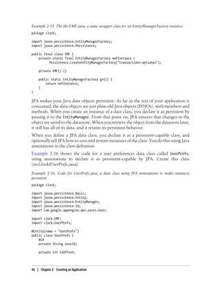 Example 2-15. The file EMF.java, a static wrapper class for an EntityManagerFactory instance
package clock;

import javax.persistence.EntityManagerFactory;
import javax.persistence.Persistence;

public final class EMF {
    private static final EntityManagerFactory emfInstance =
          Persistence.createEntityManagerFactory("transactions-optional");

    private EMF() {}

    public static EntityManagerFactory get() {
        return emfInstance;
    }
}

JPA makes your Java data objects persistent. As far as the rest of your application is
concerned, the data objects are just plain old Java objects (POJOs), with members and
methods. When you create an instance of a data class, you declare it as persistent by
passing it to the EntityManager. From that point on, JPA ensures that changes to the
object are saved to the datastore. When you retrieve the object from the datastore later,
it still has all of its data, and it retains its persistent behavior.
When you define a JPA data class, you declare it as a persistent-capable class, and
optionally tell JPA how to save and restore instances of the class. You do this using Java
annotations in the class definition.
Example 2-16 shows the code for a user preferences data class called UserPrefs,
using annotations to declare it as persistent-capable by JPA. Create this class
(src/clock/UserPrefs.java).
Example 2-16. Code for UserPrefs.java, a data class using JPA annotations to make instances
persistent
package clock;

import   javax.persistence.Basic;
import   javax.persistence.Entity;
import   javax.persistence.EntityManager;
import   javax.persistence.Id;
import   com.google.appengine.api.users.User;

import clock.EMF;
import clock.UserPrefs;

@Entity(name = "UserPrefs")
public class UserPrefs {
    @Id
    private String userId;

    private int tzOffset;



46 | Chapter 2: Creating an Application
 