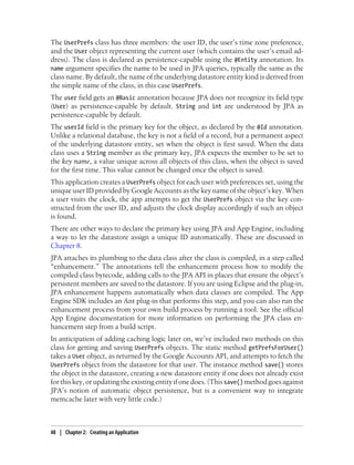 The UserPrefs class has three members: the user ID, the user’s time zone preference,
and the User object representing the current user (which contains the user’s email ad-
dress). The class is declared as persistence-capable using the @Entity annotation. Its
name argument specifies the name to be used in JPA queries, typically the same as the
class name. By default, the name of the underlying datastore entity kind is derived from
the simple name of the class, in this case UserPrefs.
The user field gets an @Basic annotation because JPA does not recognize its field type
(User) as persistence-capable by default. String and int are understood by JPA as
persistence-capable by default.
The userId field is the primary key for the object, as declared by the @Id annotation.
Unlike a relational database, the key is not a field of a record, but a permanent aspect
of the underlying datastore entity, set when the object is first saved. When the data
class uses a String member as the primary key, JPA expects the member to be set to
the key name, a value unique across all objects of this class, when the object is saved
for the first time. This value cannot be changed once the object is saved.
This application creates a UserPrefs object for each user with preferences set, using the
unique user ID provided by Google Accounts as the key name of the object’s key. When
a user visits the clock, the app attempts to get the UserPrefs object via the key con-
structed from the user ID, and adjusts the clock display accordingly if such an object
is found.
There are other ways to declare the primary key using JPA and App Engine, including
a way to let the datastore assign a unique ID automatically. These are discussed in
Chapter 8.
JPA attaches its plumbing to the data class after the class is compiled, in a step called
“enhancement.” The annotations tell the enhancement process how to modify the
compiled class bytecode, adding calls to the JPA API in places that ensure the object’s
persistent members are saved to the datastore. If you are using Eclipse and the plug-in,
JPA enhancement happens automatically when data classes are compiled. The App
Engine SDK includes an Ant plug-in that performs this step, and you can also run the
enhancement process from your own build process by running a tool. See the official
App Engine documentation for more information on performing the JPA class en-
hancement step from a build script.
In anticipation of adding caching logic later on, we’ve included two methods on this
class for getting and saving UserPrefs objects. The static method getPrefsForUser()
takes a User object, as returned by the Google Accounts API, and attempts to fetch the
UserPrefs object from the datastore for that user. The instance method save() stores
the object in the datastore, creating a new datastore entity if one does not already exist
for this key, or updating the existing entity if one does. (This save() method goes against
JPA’s notion of automatic object persistence, but is a convenient way to integrate
memcache later with very little code.)



48 | Chapter 2: Creating an Application
 