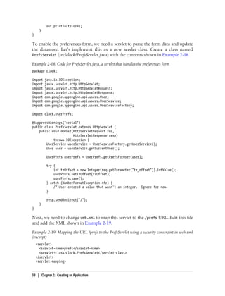 out.println(tzForm);
      }
}

To enable the preferences form, we need a servlet to parse the form data and update
the datastore. Let’s implement this as a new servlet class. Create a class named
PrefsServlet (src/clock/PrefsServlet.java) with the contents shown in Example 2-18.

Example 2-18. Code for PrefsServlet.java, a servlet that handles the preferences form
package clock;

import    java.io.IOException;
import    javax.servlet.http.HttpServlet;
import    javax.servlet.http.HttpServletRequest;
import    javax.servlet.http.HttpServletResponse;
import    com.google.appengine.api.users.User;
import    com.google.appengine.api.users.UserService;
import    com.google.appengine.api.users.UserServiceFactory;

import clock.UserPrefs;

@SuppressWarnings("serial")
public class PrefsServlet extends HttpServlet {
    public void doPost(HttpServletRequest req,
                       HttpServletResponse resp)
            throws IOException {
        UserService userService = UserServiceFactory.getUserService();
        User user = userService.getCurrentUser();

           UserPrefs userPrefs = UserPrefs.getPrefsForUser(user);

           try {
               int tzOffset = new Integer(req.getParameter("tz_offset")).intValue();
               userPrefs.setTzOffset(tzOffset);
               userPrefs.save();
           } catch (NumberFormatException nfe) {
               // User entered a value that wasn't an integer. Ignore for now.
           }

           resp.sendRedirect("/");
      }
}

Next, we need to change web.xml to map this servlet to the /prefs URL. Edit this file
and add the XML shown in Example 2-19.
Example 2-19. Mapping the URL /prefs to the PrefsServlet using a security constraint in web.xml
(excerpt)
    <servlet>
      <servlet-name>prefs</servlet-name>
      <servlet-class>clock.PrefsServlet</servlet-class>
    </servlet>
    <servlet-mapping>


50 | Chapter 2: Creating an Application
 
