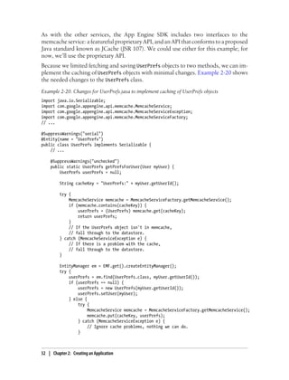 As with the other services, the App Engine SDK includes two interfaces to the
memcache service: a featureful proprietary API, and an API that conforms to a proposed
Java standard known as JCache (JSR 107). We could use either for this example; for
now, we’ll use the proprietary API.
Because we limited fetching and saving UserPrefs objects to two methods, we can im-
plement the caching of UserPrefs objects with minimal changes. Example 2-20 shows
the needed changes to the UserPrefs class.
Example 2-20. Changes for UserPrefs.java to implement caching of UserPrefs objects
import   java.io.Serializable;
import   com.google.appengine.api.memcache.MemcacheService;
import   com.google.appengine.api.memcache.MemcacheServiceException;
import   com.google.appengine.api.memcache.MemcacheServiceFactory;
// ...

@SuppressWarnings("serial")
@Entity(name = "UserPrefs")
public class UserPrefs implements Serializable {
    // ...

    @SuppressWarnings("unchecked")
    public static UserPrefs getPrefsForUser(User myUser) {
        UserPrefs userPrefs = null;

          String cacheKey = "UserPrefs:" + myUser.getUserId();

          try {
              MemcacheService memcache = MemcacheServiceFactory.getMemcacheService();
              if (memcache.contains(cacheKey)) {
                  userPrefs = (UserPrefs) memcache.get(cacheKey);
                  return userPrefs;
              }
              // If the UserPrefs object isn't in memcache,
              // fall through to the datastore.
          } catch (MemcacheServiceException e) {
              // If there is a problem with the cache,
              // fall through to the datastore.
          }

          EntityManager em = EMF.get().createEntityManager();
          try {
              userPrefs = em.find(UserPrefs.class, myUser.getUserId());
              if (userPrefs == null) {
                  userPrefs = new UserPrefs(myUser.getUserId());
                  userPrefs.setUser(myUser);
              } else {
                  try {
                       MemcacheService memcache = MemcacheServiceFactory.getMemcacheService();
                       memcache.put(cacheKey, userPrefs);
                  } catch (MemcacheServiceException e) {
                       // Ignore cache problems, nothing we can do.
                  }



52 | Chapter 2: Creating an Application
 