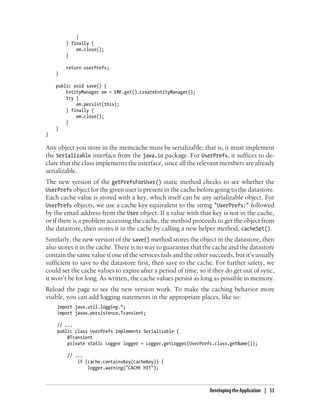 }
        } finally {
            em.close();
        }

        return userPrefs;
    }

    public void save() {
        EntityManager em = EMF.get().createEntityManager();
        try {
            em.persist(this);
        } finally {
            em.close();
        }
    }
}

Any object you store in the memcache must be serializable; that is, it must implement
the Serializable interface from the java.io package. For UserPrefs, it suffices to de-
clare that the class implements the interface, since all the relevant members are already
serializable.
The new version of the getPrefsForUser() static method checks to see whether the
UserPrefs object for the given user is present in the cache before going to the datastore.
Each cache value is stored with a key, which itself can be any serializable object. For
UserPrefs objects, we use a cache key equivalent to the string "UserPrefs:" followed
by the email address from the User object. If a value with that key is not in the cache,
or if there is a problem accessing the cache, the method proceeds to get the object from
the datastore, then stores it in the cache by calling a new helper method, cacheSet().
Similarly, the new version of the save() method stores the object in the datastore, then
also stores it in the cache. There is no way to guarantee that the cache and the datastore
contain the same value if one of the services fails and the other succeeds, but it’s usually
sufficient to save to the datastore first, then save to the cache. For further safety, we
could set the cache values to expire after a period of time, so if they do get out of sync,
it won’t be for long. As written, the cache values persist as long as possible in memory.
Reload the page to see the new version work. To make the caching behavior more
visible, you can add logging statements in the appropriate places, like so:
    import java.util.logging.*;
    import javax.persistence.Transient;

    // ...
    public class UserPrefs implements Serializable {
        @Transient
        private static Logger logger = Logger.getLogger(UserPrefs.class.getName());

        // ...
            if (cache.containsKey(cacheKey)) {
                logger.warning("CACHE HIT");



                                                                  Developing the Application | 53
 